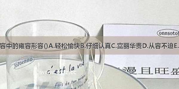 酬接之繁 不暇雍容中的雍容形容()A.轻松愉快B.仔细认真C.富丽华贵D.从容不迫E.宽宏大量ABCDE