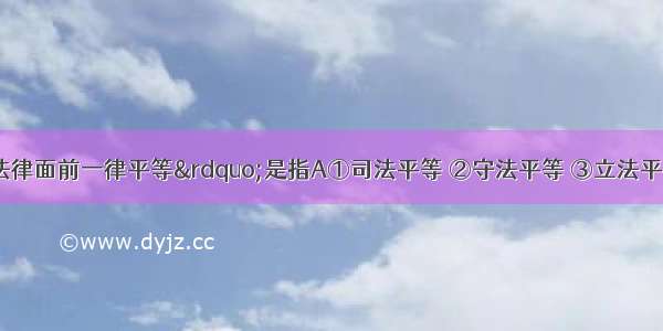 “公民在法律面前一律平等”是指A①司法平等 ②守法平等 ③立法平等 ④学法平等A.