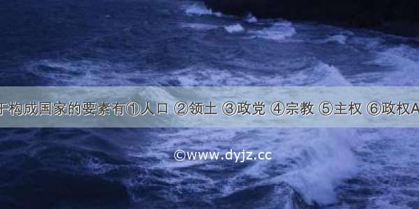 下列属于构成国家的要素有①人口 ②领土 ③政党 ④宗教 ⑤主权 ⑥政权A. ①②③