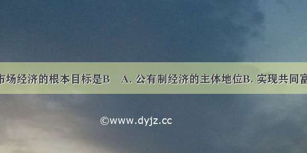 社会主义市场经济的根本目标是BA. 公有制经济的主体地位B. 实现共同富裕C. 强有