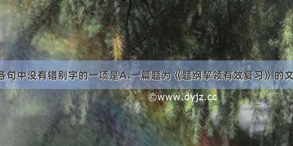 单选题下列各句中没有错别字的一项是A.一篇题为《题纲挈领有效复习》的文章这样说道：