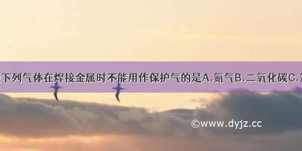 单选题下列气体在焊接金属时不能用作保护气的是A.氮气B.二氧化碳C.氦D.氖