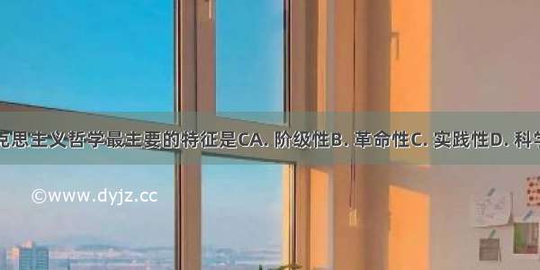 马克思主义哲学最主要的特征是CA. 阶级性B. 革命性C. 实践性D. 科学性