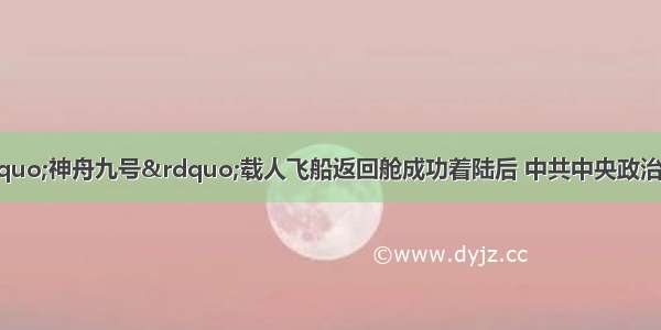 6月29日 &ldquo;神舟九号&rdquo;载人飞船返回舱成功着陆后 中共中央政治局常委 国务院