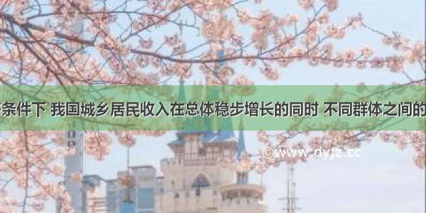 在市场经济条件下 我国城乡居民收入在总体稳步增长的同时 不同群体之间的收入差距却