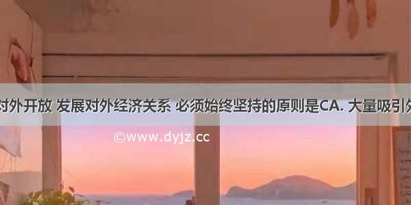 我国实行对外开放 发展对外经济关系 必须始终坚持的原则是CA. 大量吸引外资原则B.