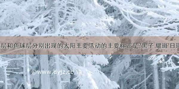 在太阳光球层和色球层分别出现的太阳主要活动的主要标志是?黑子 耀斑 日珥 耀斑 送分