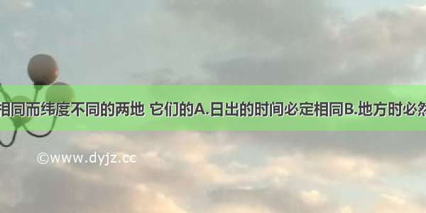 单选题经度相同而纬度不同的两地 它们的A.日出的时间必定相同B.地方时必然相同C.角速