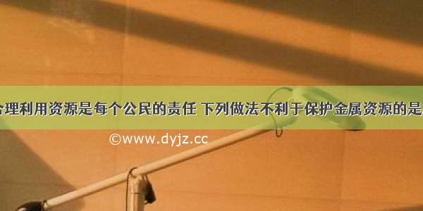 保护资源 合理利用资源是每个公民的责任 下列做法不利于保护金属资源的是A.汽车金属