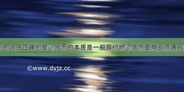 下列关于货币的说法正确的是①货币的本质是一般等价物②货币是商品流通长期发展的产物