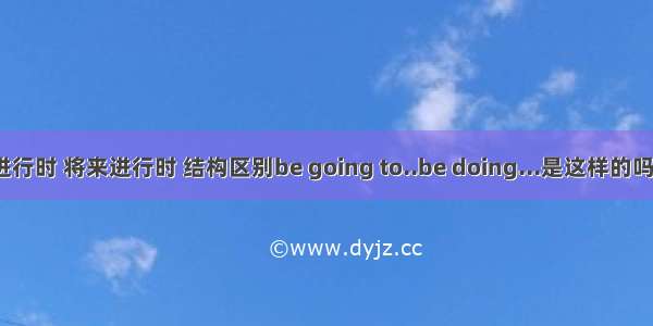 现在进行时 将来进行时 结构区别be going to..be doing...是这样的吗?i am