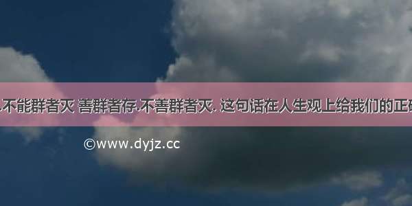 “能群者存.不能群者灭 善群者存.不善群者灭. 这句话在人生观上给我们的正确启示有 ? ①