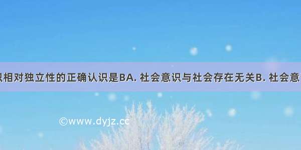 对社会意识相对独立性的正确认识是BA. 社会意识与社会存在无关B. 社会意识反作用于