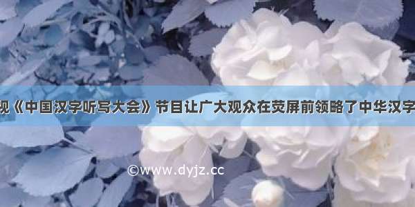 8月 央视《中国汉字听写大会》节目让广大观众在荧屏前领略了中华汉字之美 出