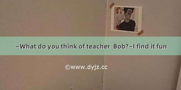 —What do you think of teacher  Bob?—I find it fun