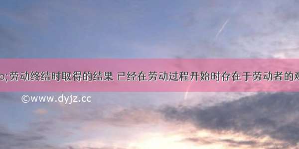 马克思说：“劳动终结时取得的结果 已经在劳动过程开始时存在于劳动者的观念中了”。