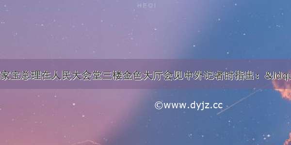 3月13日 温家宝总理在人民大会堂三楼金色大厅会见中外记者时指出：“我们在财