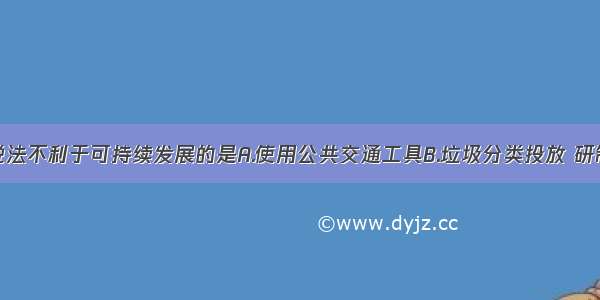 单选题下列说法不利于可持续发展的是A.使用公共交通工具B.垃圾分类投放 研制在自然条件