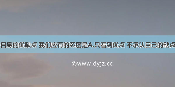 单选题对待自身的优缺点 我们应有的态度是A.只看到优点 不承认自己的缺点B.夸大优点