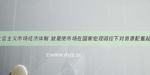 单选题建立社会主义市场经济体制 就是使市场在国家宏观调控下对资源配置起A.基础作用B.