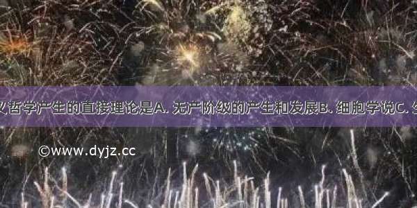 马克思主义哲学产生的直接理论是A. 无产阶级的产生和发展B. 细胞学说C. 生物进化论