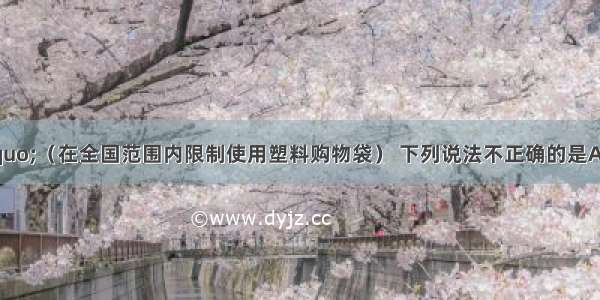 关于&ldquo;限塑令&rdquo;（在全国范围内限制使用塑料购物袋） 下列说法不正确的是A.&ldquo;限塑令&rdquo;