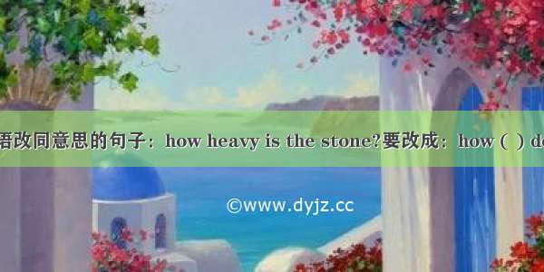 英语改同意思的句子：how heavy is the stone?要改成：how ( ) does