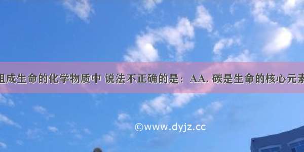 下列关于组成生命的化学物质中 说法不正确的是：AA. 碳是生命的核心元素 所以在活