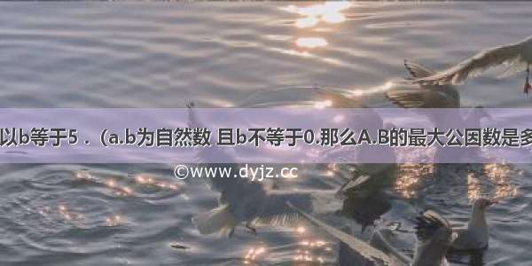 a除以b等于5 .（a.b为自然数 且b不等于0.那么A.B的最大公因数是多少?