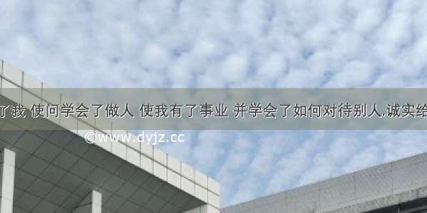 诚实帮助了我 使问学会了做人 使我有了事业 并学会了如何对待别人.诚实给了我一切.