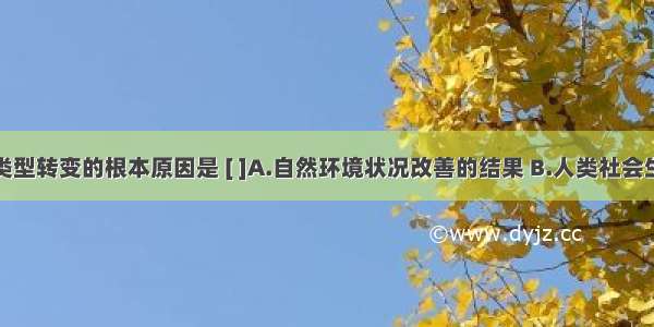 人口再生产类型转变的根本原因是 [ ]A.自然环境状况改善的结果 B.人类社会生产力水平的