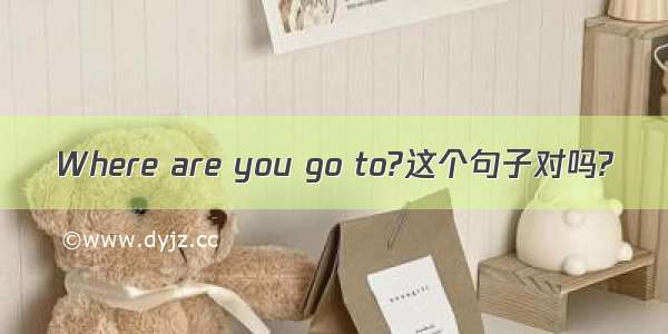 Where are you go to?这个句子对吗?