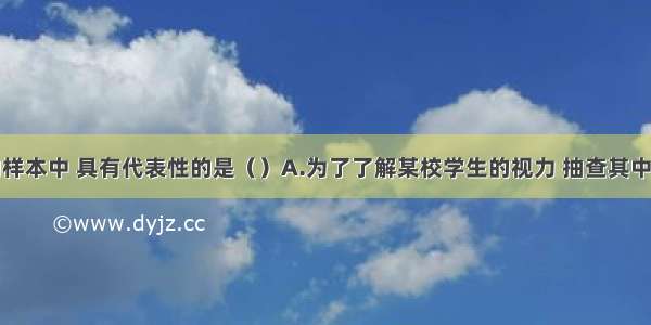 下列调查的样本中 具有代表性的是（）A.为了了解某校学生的视力 抽查其中一个班学生