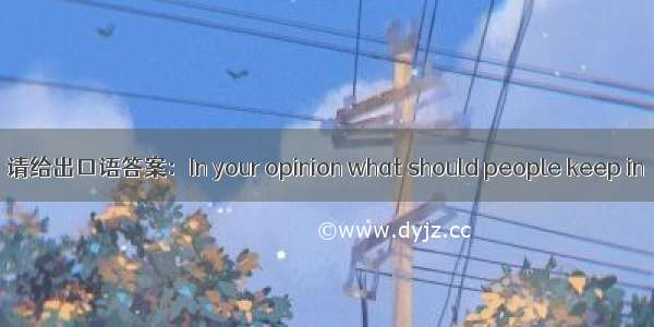 请给出口语答案：In your opinion what should people keep in