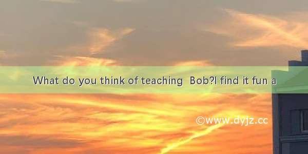 What do you think of teaching  Bob?I find it fun a