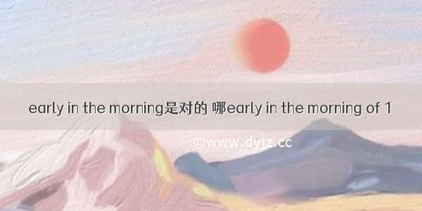 early in the morning是对的 哪early in the morning of 1