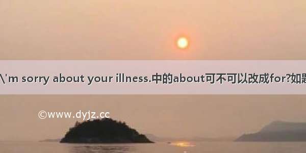 I\'m sorry about your illness.中的about可不可以改成for?如题