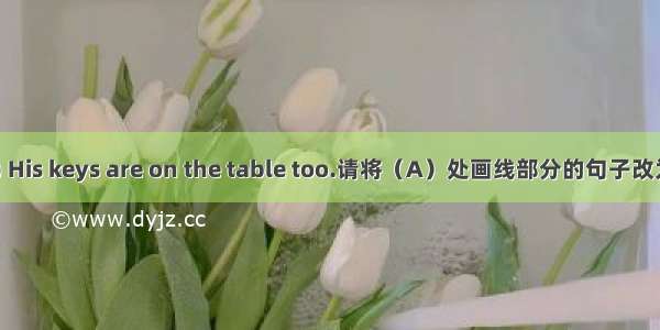 (A) His keys are on the table too.请将（A）处画线部分的句子改为单