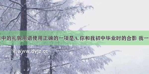 单选题下列句中的礼貌用语使用正确的一项是A.你和我初中毕业时的合影 我一直惠存着。B.