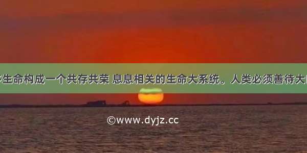 单选题众多生命构成一个共存共荣 息息相关的生命大系统。人类必须善待大自然 保护动