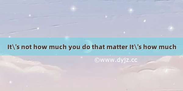 It\'s not how much you do that matter It\'s how much