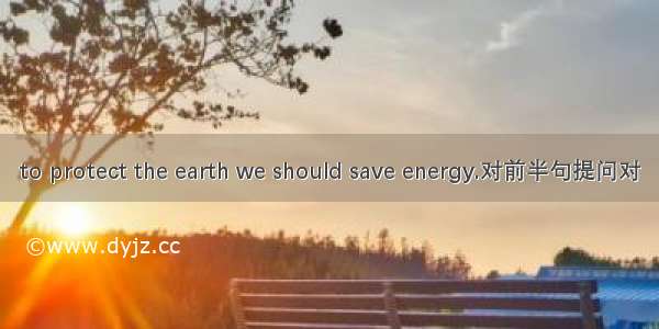 to protect the earth we should save energy.对前半句提问对