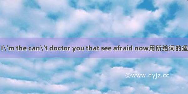 I\'m the can\'t doctor you that see afraid now用所给词的适