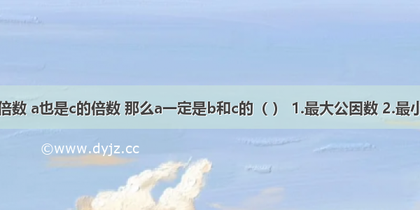 如果a是b的倍数 a也是c的倍数 那么a一定是b和c的（ ） 1.最大公因数 2.最小公倍数 3.公