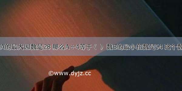 自然数A的最大因数是28 那么A÷4等于（） 数B的最小倍数是54 这个数是（）