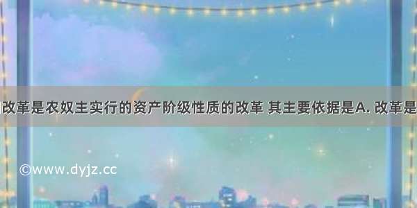 俄国农奴制改革是农奴主实行的资产阶级性质的改革 其主要依据是A. 改革是由农奴主领