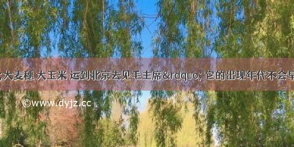 读右图：“大麦穗 大玉米 运到北京去见毛主席” 它的出现年代不会早于A. 1958年B.