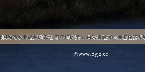 下列有关我国原始农业起源的表述 不正确的是A. 由采集经济向种植经济发展而来B. 我