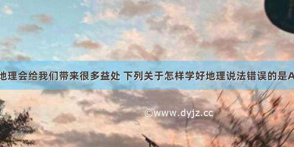 单选题学习地理会给我们带来很多益处 下列关于怎样学好地理说法错误的是A.要善于观察