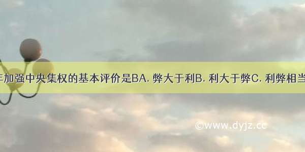 对于北宋初年加强中央集权的基本评价是BA. 弊大于利B. 利大于弊C. 利弊相当D. 有利无弊